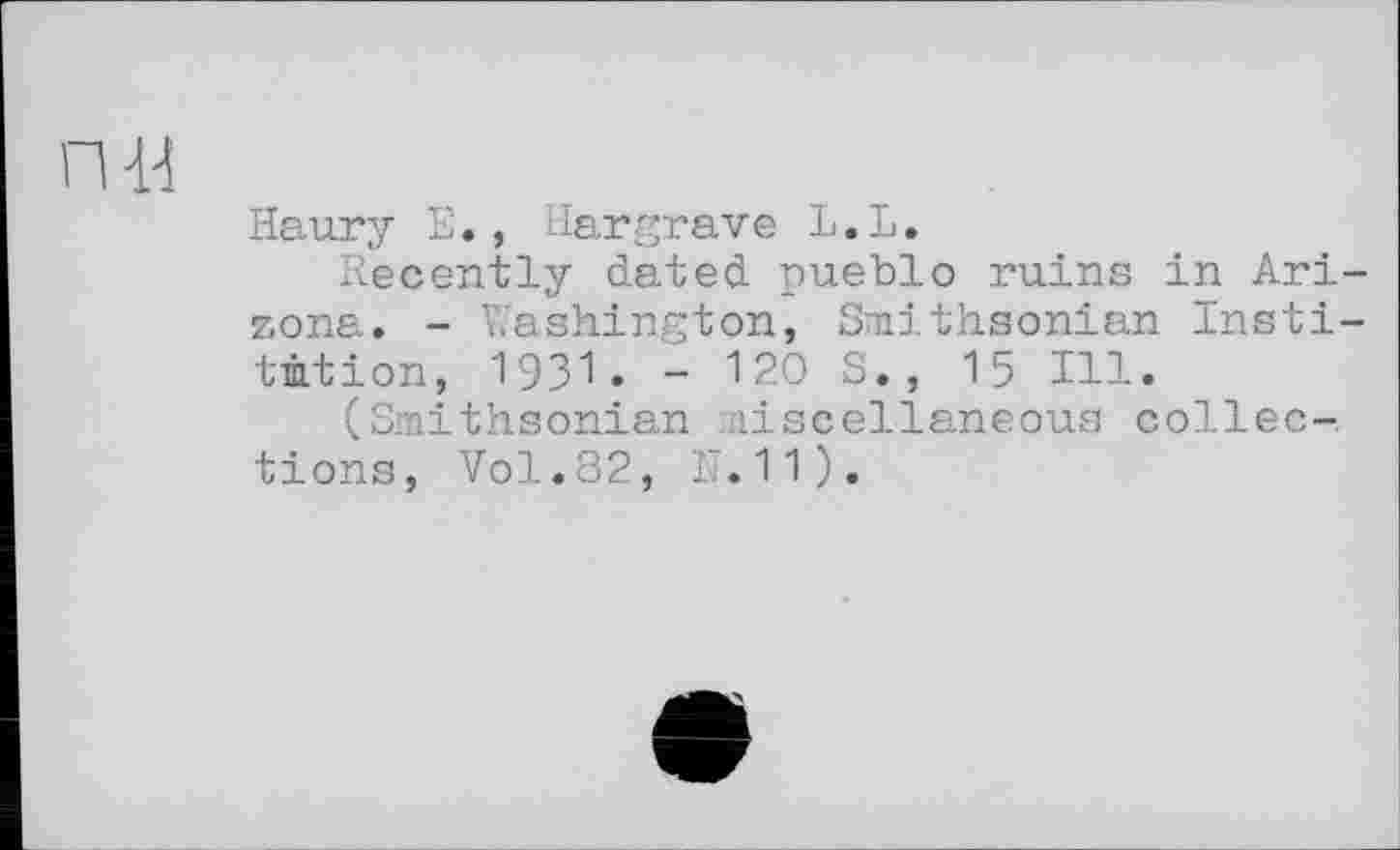 ﻿П-И
Haury Е., Hargrave L»L.
Recently dated pueblo ruins in Arizona. - Washington, Smithsonian Institution, 1931• - 120 S., 15 Ill.
(Smithsonian miscellaneous collections, Vol.82, N.11).